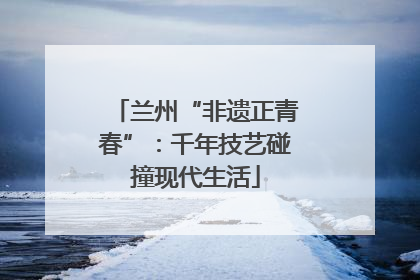 兰州“非遗正青春”：千年技艺碰撞现代生活