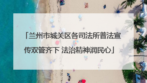 兰州市城关区各司法所普法宣传双管齐下 法治精神润民心
