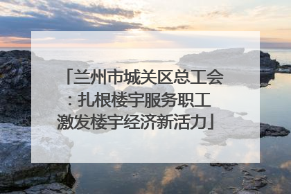 兰州市城关区总工会：扎根楼宇服务职工 激发楼宇经济新活力