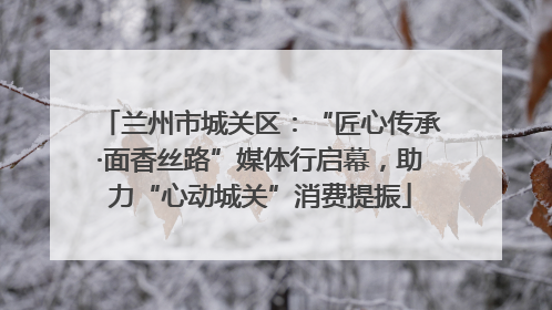 兰州市城关区：“匠心传承·面香丝路”媒体行启幕，助力“心动城关”消费提振