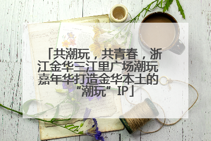 共潮玩，共青春，浙江金华三江里广场潮玩嘉年华打造金华本土的“潮玩”IP
