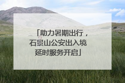 助力暑期出行，石景山公安出入境延时服务开启
