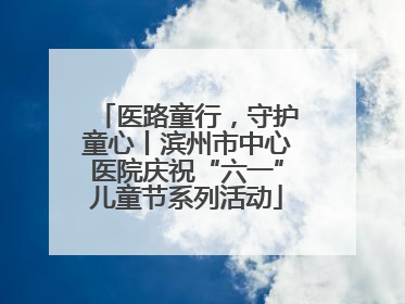 医路童行，守护童心丨滨州市中心医院庆祝“六一”儿童节系列活动