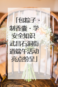 包粽子・制香囊・学安全知识 武昌石洞街道端午活动亮点纷呈