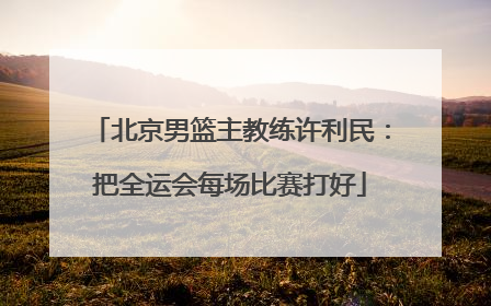北京男篮主教练许利民：把全运会每场比赛打好