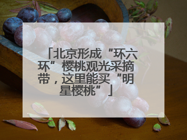 北京形成“环六环”樱桃观光采摘带，这里能买“明星樱桃”
