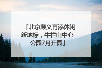 北京顺义再添休闲新地标，牛栏山中心公园7月开园