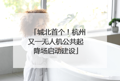 城北首个！杭州又一无人机公共起降场启动建设