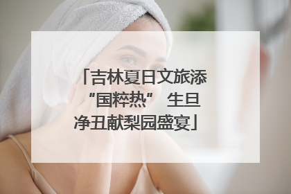 吉林夏日文旅添“国粹热” 生旦净丑献梨园盛宴