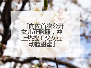 向佐首次公开女儿正脸照，冲上热搜！父女互动超甜蜜
