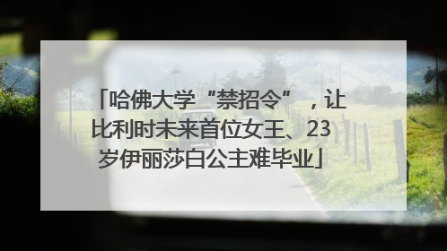 哈佛大学“禁招令”，让比利时未来首位女王、23岁伊丽莎白公主难毕业