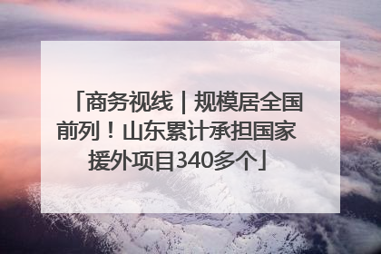商务视线｜规模居全国前列！山东累计承担国家援外项目340多个