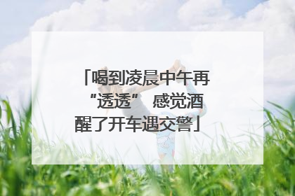 喝到凌晨中午再“透透” 感觉酒醒了开车遇交警