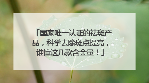 国家唯一认证的祛斑产品，科学去除斑点提亮，谁懂这几款含金量！