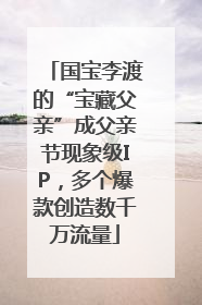 国宝李渡的“宝藏父亲”成父亲节现象级IP，多个爆款创造数千万流量