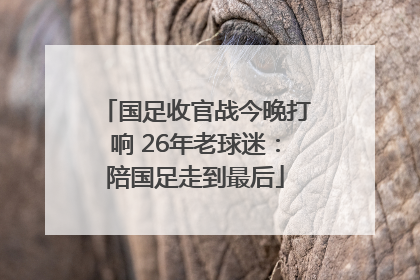 国足收官战今晚打响 26年老球迷:陪国足走到最后