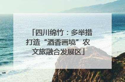 四川绵竹：多举措打造“酒香画境”农文旅融合发展区