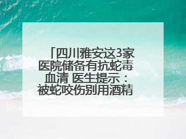 四川雅安这3家医院储备有抗蛇毒血清 医生提示：被蛇咬伤别用酒精冲洗伤口