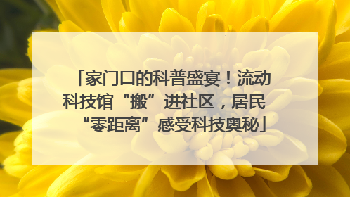家门口的科普盛宴！流动科技馆“搬”进社区，居民“零距离”感受科技奥秘