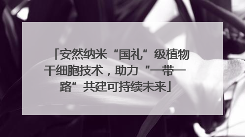 安然纳米“国礼”级植物干细胞技术，助力“一带一路”共建可持续未来
