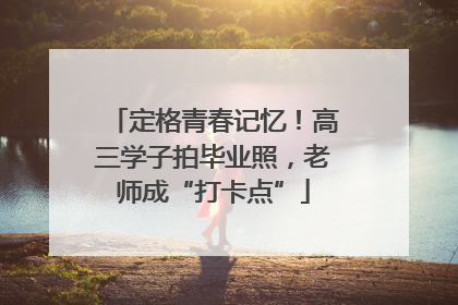 定格青春记忆！高三学子拍毕业照，老师成“打卡点”