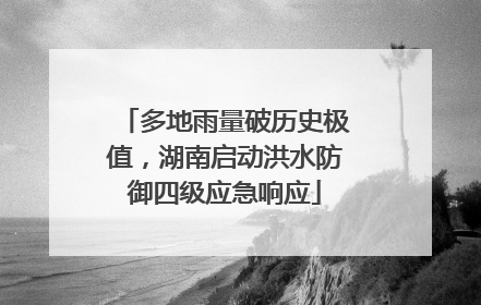 多地雨量破历史极值，湖南启动洪水防御四级应急响应