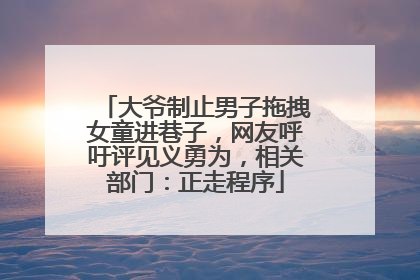 大爷制止男子拖拽女童进巷子，网友呼吁评见义勇为，相关部门：正走程序