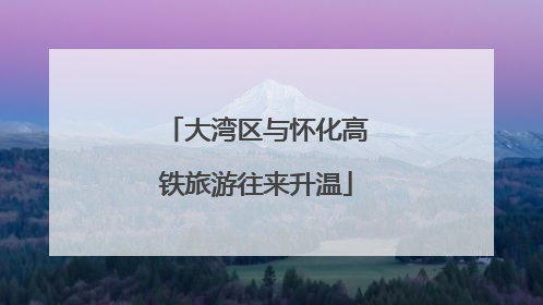 大湾区与怀化高铁旅游往来升温