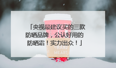 央视最建议买的三款防晒品牌，公认好用的防晒霜！实力出众！