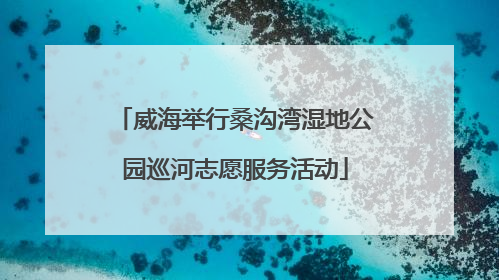 威海举行桑沟湾湿地公园巡河志愿服务活动