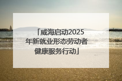 威海启动2025年新就业形态劳动者健康服务行动