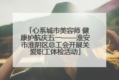 心系城市美容师 健康护航庆五一——淮安市淮阴区总工会开展关爱职工体检活动
