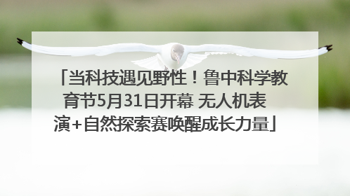 当科技遇见野性！鲁中科学教育节5月31日开幕 无人机表演+自然探索赛唤醒成长力量