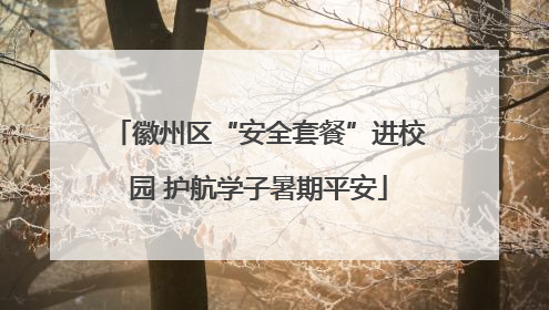 徽州区“安全套餐”进校园 护航学子暑期平安