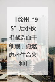 徐州“95”后小伙捐献造血干细胞，点燃患者生命火种