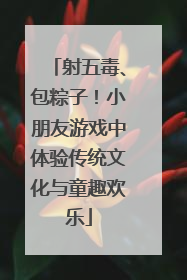射五毒、包粽子！小朋友游戏中体验传统文化与童趣欢乐