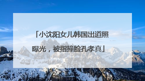 小沈阳女儿韩国出道照曝光，被指撞脸孔孝真