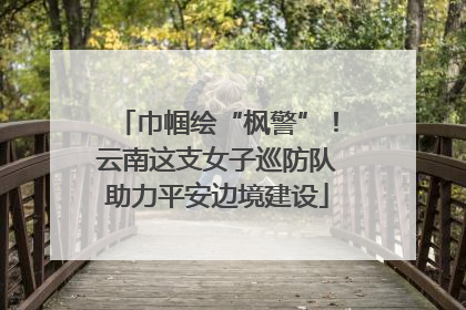 巾帼绘“枫警”！云南这支女子巡防队助力平安边境建设