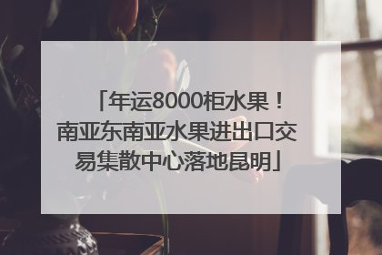 年运8000柜水果！南亚东南亚水果进出口交易集散中心落地昆明