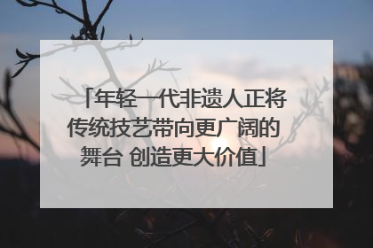年轻一代非遗人正将传统技艺带向更广阔的舞台 创造更大价值