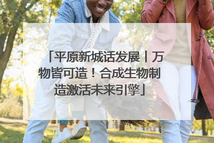 平原新城话发展丨万物皆可造！合成生物制造激活未来引擎