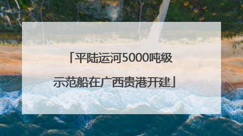 平陆运河5000吨级示范船在广西贵港开建