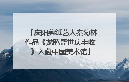 庆阳剪纸艺人秦菊林作品《龙腾盛世庆丰收》入藏中国美术馆
