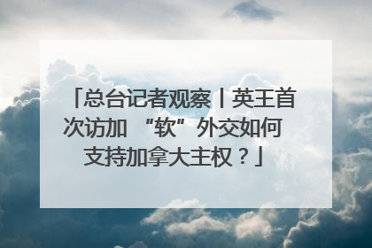 总台记者观察丨英王首次访加 “软”外交如何支持加拿大主权？