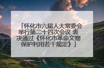 怀化市六届人大常委会举行第二十四次会议 表决通过《怀化市革命文物保护利用若干规定》
