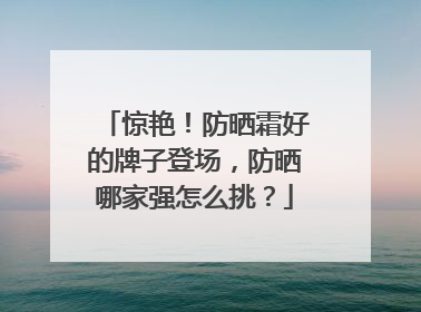 惊艳！防晒霜好的牌子登场，防晒哪家强怎么挑？