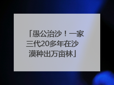 愚公治沙！一家三代20多年在沙漠种出万亩林