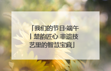 我们的节日·端午丨楚韵匠心 非遗技艺里的智慧宝藏