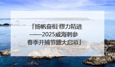 扬帆奋楫 缪力精进——2025威海刺参春季开捕节盛大启幕