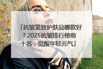 抗皱紧致护肤品哪款好？2025抗皱排行榜前十名，觉醒年轻元气
